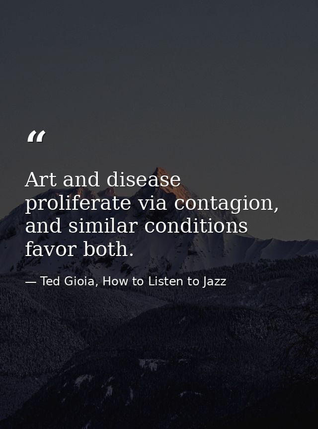 Art and disease proliferate via contagion, and similar conditions favor both. — Ted Gioia, How to Listen to Jazz