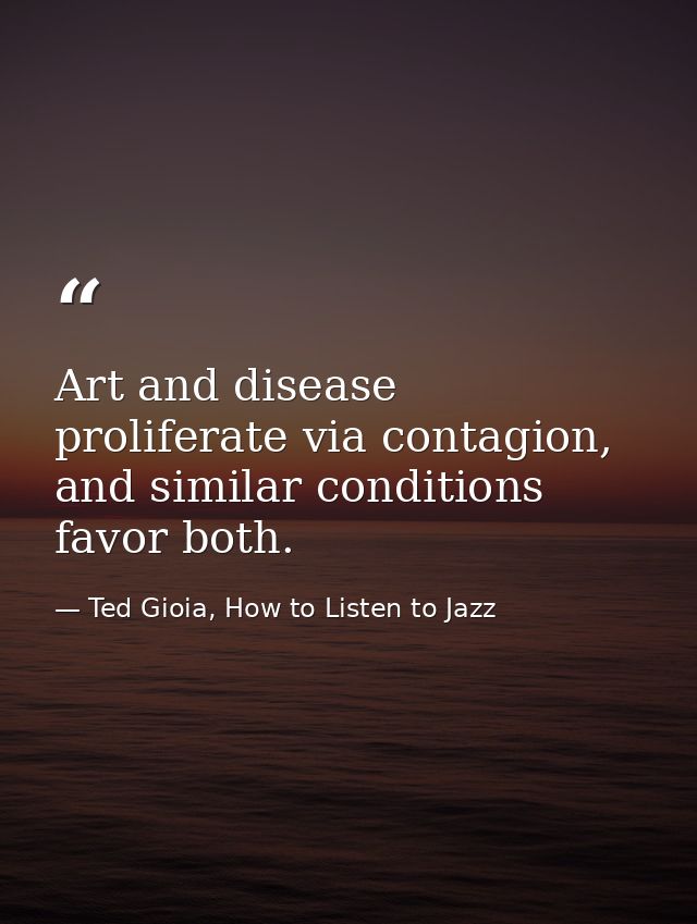 Art and disease proliferate via contagion, and similar conditions favor both. — Ted Gioia, How to Listen to Jazz