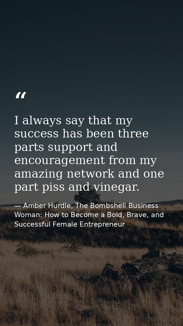 I always say that my success has been three parts support and encouragement from my amazing network and one part piss an — Amber Hurdle, The Bombshell Business Woman: How to Become a Bold, Brave, and Successful Female Entrepreneur