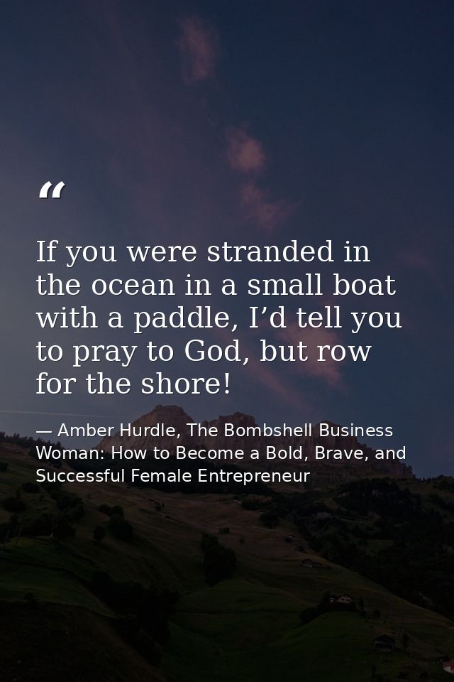 If you were stranded in the ocean in a small boat with a paddle, I’d tell you to pray to God, but row for the shore! — Amber Hurdle, The Bombshell Business Woman: How to Become a Bold, Brave, and Successful Female Entrepreneur