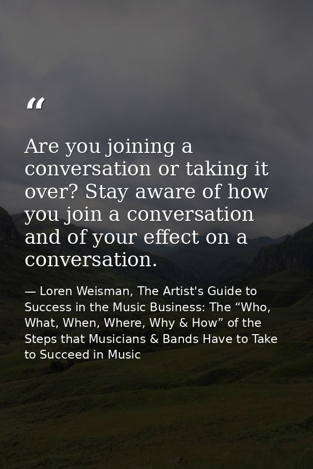 Are you joining a conversation or taking it over? Stay aware of how you join a conversation and of your effect on a conv — Loren Weisman, The Artist's Guide to Success in the Music Business: The “Who, What, When, Where, Why & How” of the Steps that Musicians & Bands Have to Take to Succeed in Music