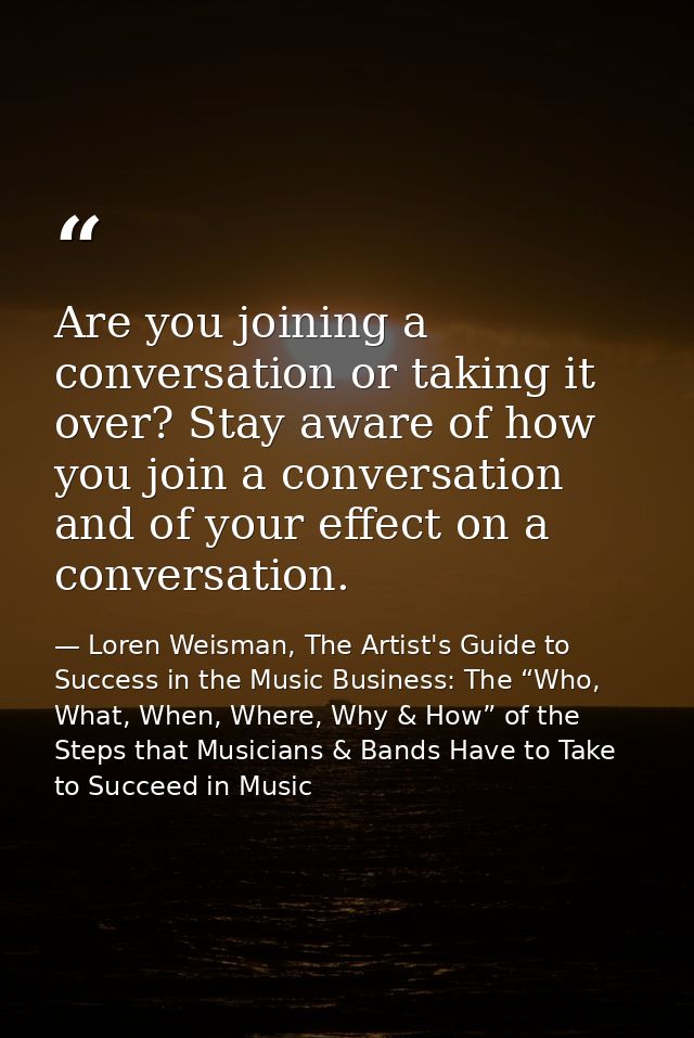 Are you joining a conversation or taking it over? Stay aware of how you join a conversation and of your effect on a conv — Loren Weisman, The Artist's Guide to Success in the Music Business: The “Who, What, When, Where, Why & How” of the Steps that Musicians & Bands Have to Take to Succeed in Music