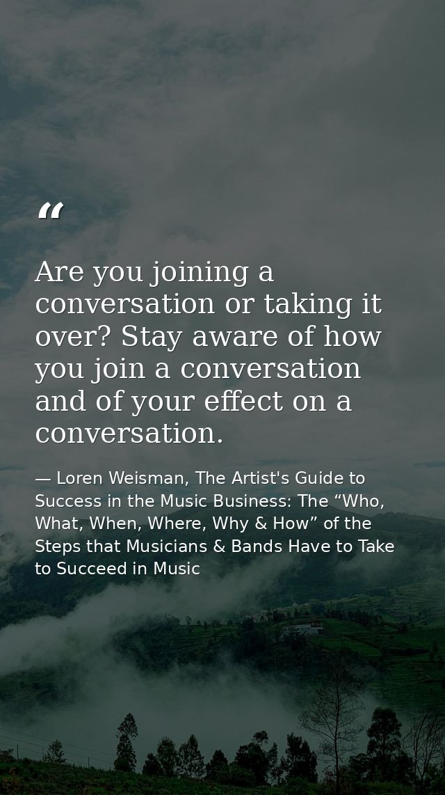 Are you joining a conversation or taking it over? Stay aware of how you join a conversation and of your effect on a conv — Loren Weisman, The Artist's Guide to Success in the Music Business: The “Who, What, When, Where, Why & How” of the Steps that Musicians & Bands Have to Take to Succeed in Music