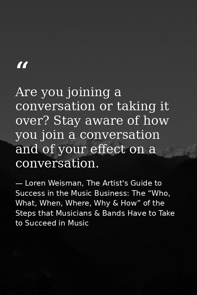 Are you joining a conversation or taking it over? Stay aware of how you join a conversation and of your effect on a conv — Loren Weisman, The Artist's Guide to Success in the Music Business: The “Who, What, When, Where, Why & How” of the Steps that Musicians & Bands Have to Take to Succeed in Music
