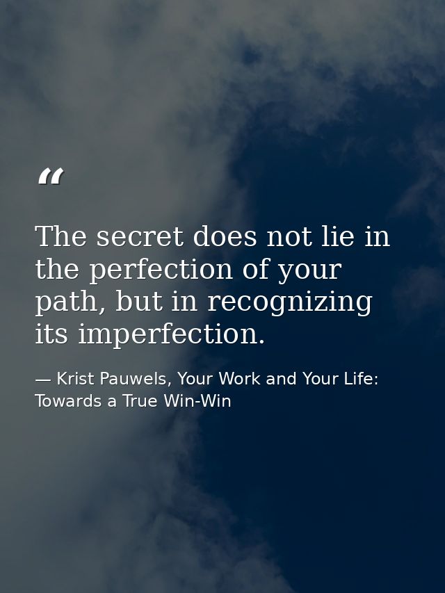 The secret does not lie in the perfection of your path, but in recognizing its imperfection. — Krist Pauwels, Your Work and Your Life: Towards a True Win-Win