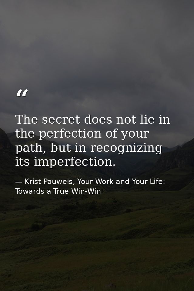 The secret does not lie in the perfection of your path, but in recognizing its imperfection. — Krist Pauwels, Your Work and Your Life: Towards a True Win-Win