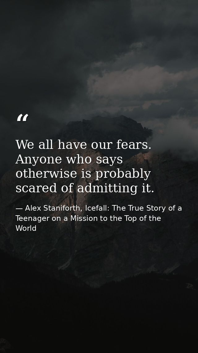 We all have our fears. Anyone who says otherwise is probably scared of admitting it. — Alex Staniforth, Icefall: The True Story of a Teenager on a Mission to the Top of the World
