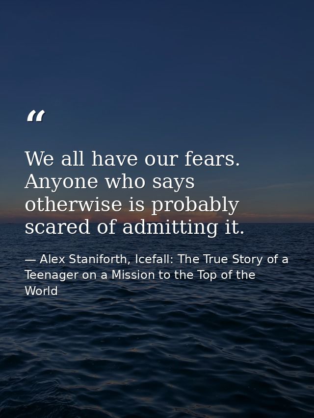 We all have our fears. Anyone who says otherwise is probably scared of admitting it. — Alex Staniforth, Icefall: The True Story of a Teenager on a Mission to the Top of the World