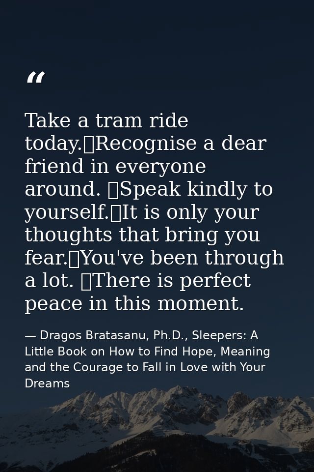 Take a tram ride today. Recognise a dear friend in everyone around.  Speak kindly to yourself. It is only your thoughts  — Dragos Bratasanu, Ph.D., Sleepers: A Little Book on How to Find Hope, Meaning and the Courage to Fall in Love with Your Dreams