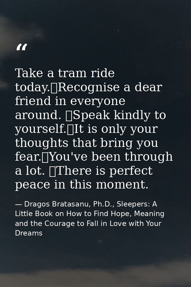 Take a tram ride today. Recognise a dear friend in everyone around.  Speak kindly to yourself. It is only your thoughts  — Dragos Bratasanu, Ph.D., Sleepers: A Little Book on How to Find Hope, Meaning and the Courage to Fall in Love with Your Dreams