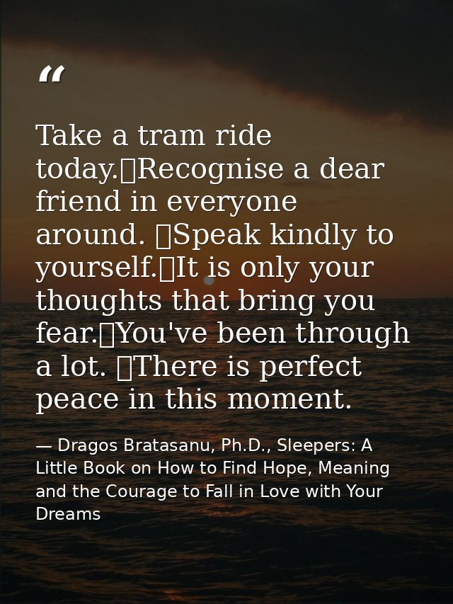 Take a tram ride today. Recognise a dear friend in everyone around.  Speak kindly to yourself. It is only your thoughts  — Dragos Bratasanu, Ph.D., Sleepers: A Little Book on How to Find Hope, Meaning and the Courage to Fall in Love with Your Dreams