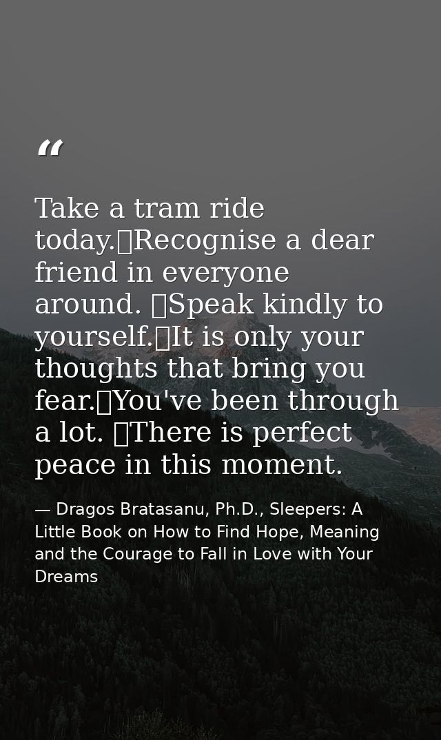 Take a tram ride today. Recognise a dear friend in everyone around.  Speak kindly to yourself. It is only your thoughts  — Dragos Bratasanu, Ph.D., Sleepers: A Little Book on How to Find Hope, Meaning and the Courage to Fall in Love with Your Dreams