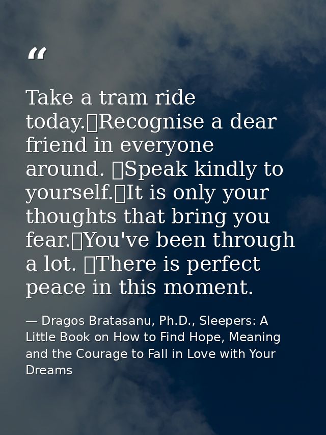Take a tram ride today. Recognise a dear friend in everyone around.  Speak kindly to yourself. It is only your thoughts  — Dragos Bratasanu, Ph.D., Sleepers: A Little Book on How to Find Hope, Meaning and the Courage to Fall in Love with Your Dreams