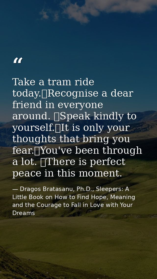 Take a tram ride today. Recognise a dear friend in everyone around.  Speak kindly to yourself. It is only your thoughts  — Dragos Bratasanu, Ph.D., Sleepers: A Little Book on How to Find Hope, Meaning and the Courage to Fall in Love with Your Dreams