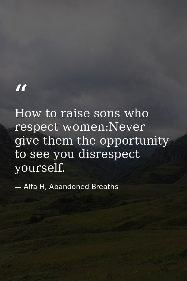 How to raise sons who respect women:Never give them the opportunity to see you disrespect yourself. — Alfa H, Abandoned Breaths