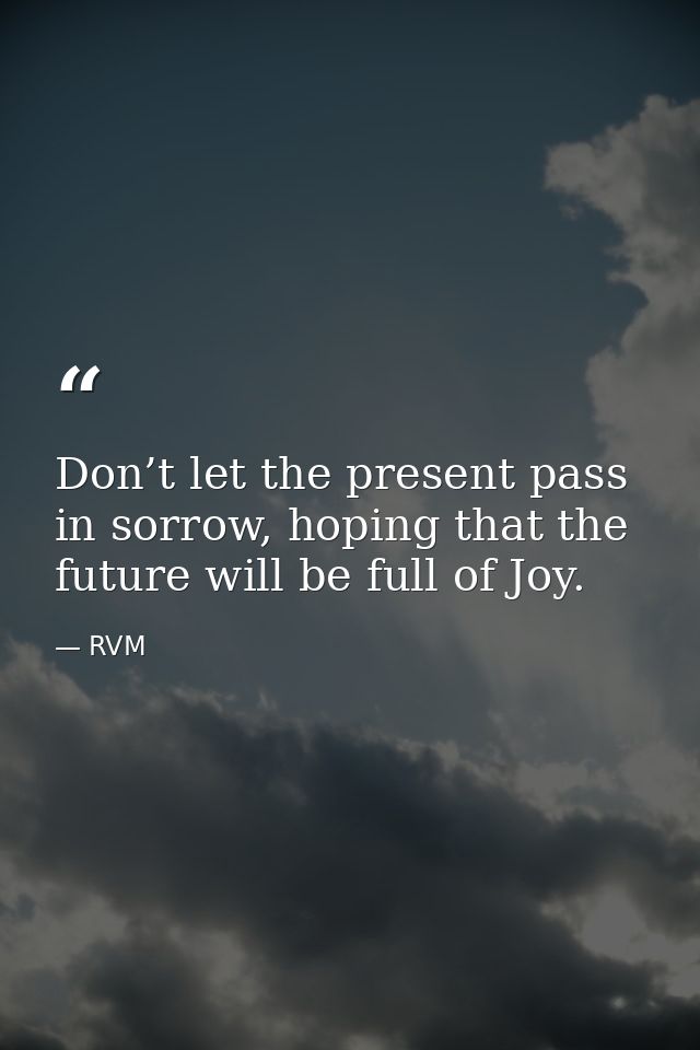 Don’t let the present pass in sorrow, hoping that the future will be full of Joy. — RVM
