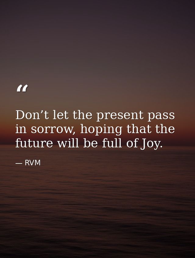 Don’t let the present pass in sorrow, hoping that the future will be full of Joy. — RVM