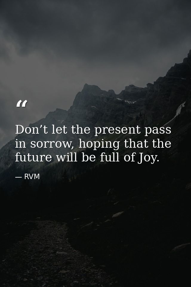 Don’t let the present pass in sorrow, hoping that the future will be full of Joy. — RVM
