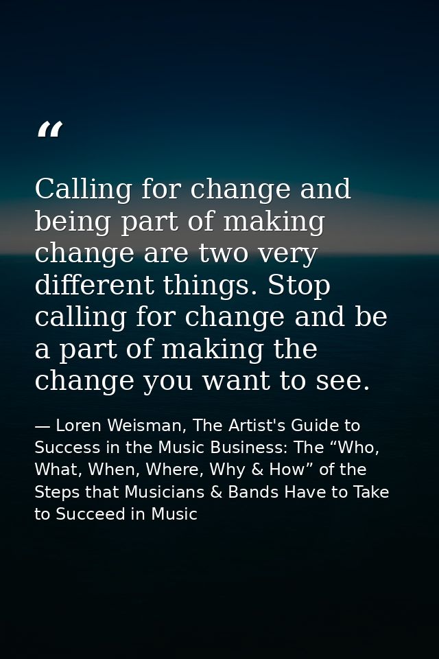 Calling for change and being part of making change are two very different things. Stop calling for change and be a part  — Loren Weisman, The Artist's Guide to Success in the Music Business: The “Who, What, When, Where, Why & How” of the Steps that Musicians & Bands Have to Take to Succeed in Music