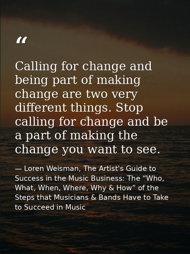 Calling for change and being part of making change are two very different things. Stop calling for change and be a part  — Loren Weisman, The Artist's Guide to Success in the Music Business: The “Who, What, When, Where, Why & How” of the Steps that Musicians & Bands Have to Take to Succeed in Music