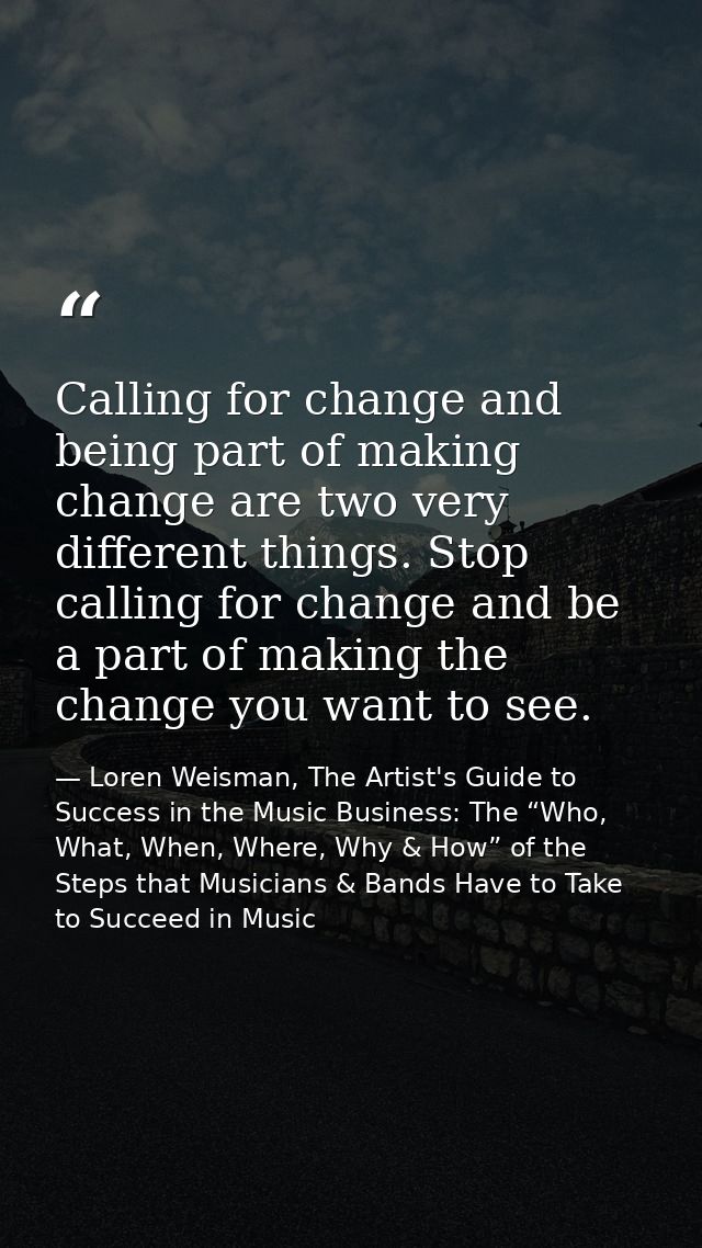 Calling for change and being part of making change are two very different things. Stop calling for change and be a part  — Loren Weisman, The Artist's Guide to Success in the Music Business: The “Who, What, When, Where, Why & How” of the Steps that Musicians & Bands Have to Take to Succeed in Music