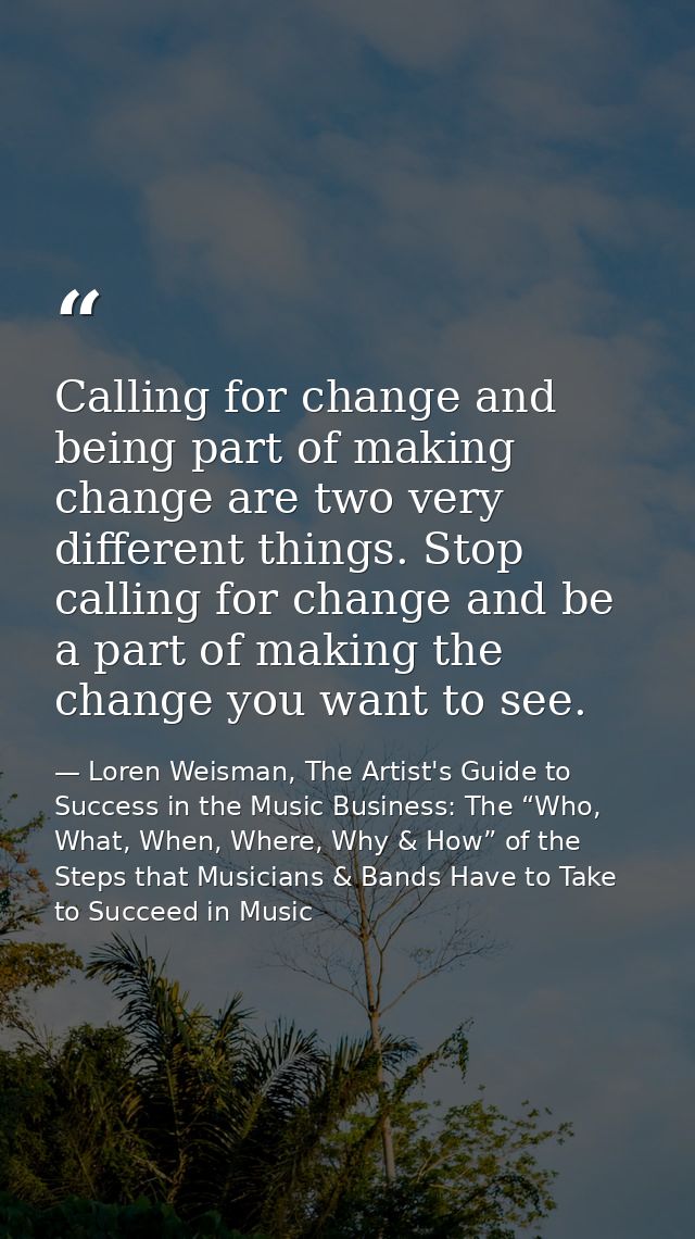 Calling for change and being part of making change are two very different things. Stop calling for change and be a part  — Loren Weisman, The Artist's Guide to Success in the Music Business: The “Who, What, When, Where, Why & How” of the Steps that Musicians & Bands Have to Take to Succeed in Music