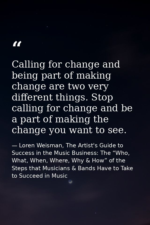 Calling for change and being part of making change are two very different things. Stop calling for change and be a part  — Loren Weisman, The Artist's Guide to Success in the Music Business: The “Who, What, When, Where, Why & How” of the Steps that Musicians & Bands Have to Take to Succeed in Music