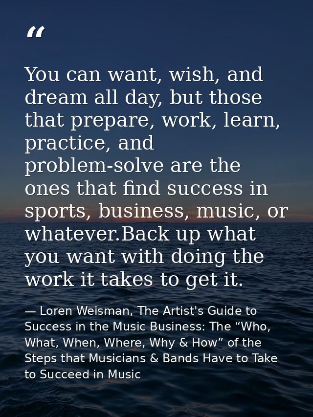 You can want, wish, and dream all day, but those that prepare, work, learn, practice, and problem-solve are the ones tha — Loren Weisman, The Artist's Guide to Success in the Music Business: The “Who, What, When, Where, Why & How” of the Steps that Musicians & Bands Have to Take to Succeed in Music