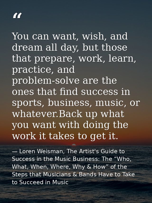 You can want, wish, and dream all day, but those that prepare, work, learn, practice, and problem-solve are the ones tha — Loren Weisman, The Artist's Guide to Success in the Music Business: The “Who, What, When, Where, Why & How” of the Steps that Musicians & Bands Have to Take to Succeed in Music