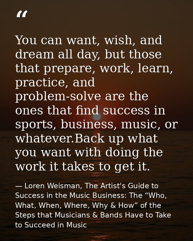 You can want, wish, and dream all day, but those that prepare, work, learn, practice, and problem-solve are the ones tha — Loren Weisman, The Artist's Guide to Success in the Music Business: The “Who, What, When, Where, Why & How” of the Steps that Musicians & Bands Have to Take to Succeed in Music