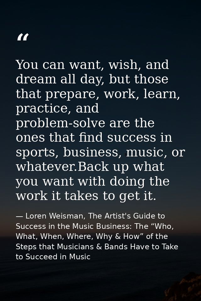 You can want, wish, and dream all day, but those that prepare, work, learn, practice, and problem-solve are the ones tha — Loren Weisman, The Artist's Guide to Success in the Music Business: The “Who, What, When, Where, Why & How” of the Steps that Musicians & Bands Have to Take to Succeed in Music
