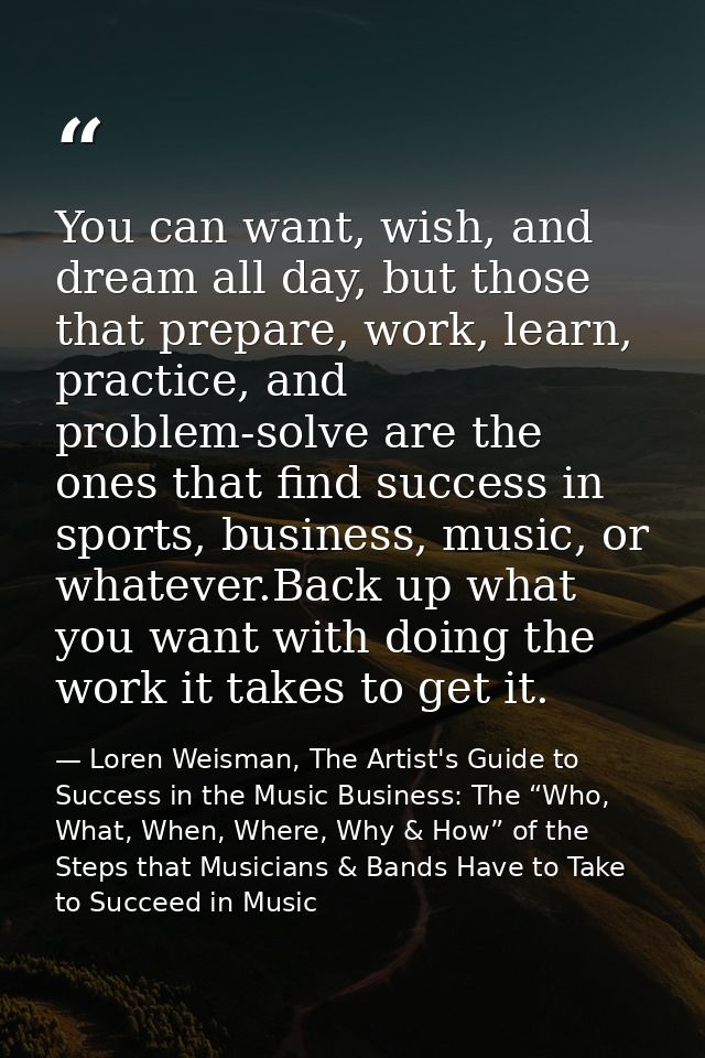 You can want, wish, and dream all day, but those that prepare, work, learn, practice, and problem-solve are the ones tha — Loren Weisman, The Artist's Guide to Success in the Music Business: The “Who, What, When, Where, Why & How” of the Steps that Musicians & Bands Have to Take to Succeed in Music