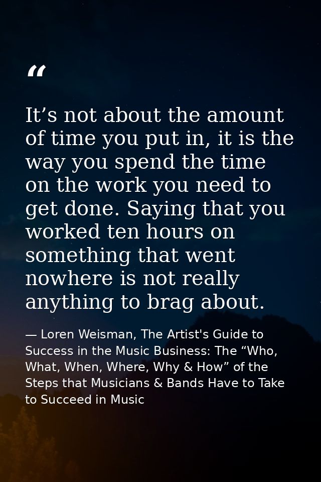 It’s not about the amount of time you put in, it is the way you spend the time on the work you need to get done. Saying  — Loren Weisman, The Artist's Guide to Success in the Music Business: The “Who, What, When, Where, Why & How” of the Steps that Musicians & Bands Have to Take to Succeed in Music