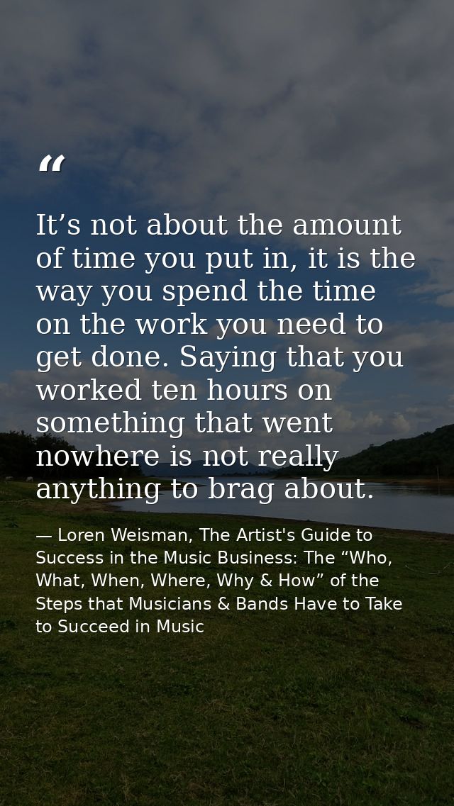 It’s not about the amount of time you put in, it is the way you spend the time on the work you need to get done. Saying  — Loren Weisman, The Artist's Guide to Success in the Music Business: The “Who, What, When, Where, Why & How” of the Steps that Musicians & Bands Have to Take to Succeed in Music