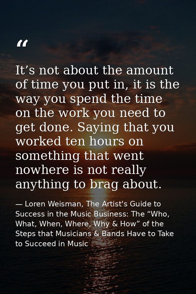 It’s not about the amount of time you put in, it is the way you spend the time on the work you need to get done. Saying  — Loren Weisman, The Artist's Guide to Success in the Music Business: The “Who, What, When, Where, Why & How” of the Steps that Musicians & Bands Have to Take to Succeed in Music