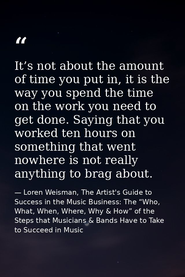 It’s not about the amount of time you put in, it is the way you spend the time on the work you need to get done. Saying  — Loren Weisman, The Artist's Guide to Success in the Music Business: The “Who, What, When, Where, Why & How” of the Steps that Musicians & Bands Have to Take to Succeed in Music