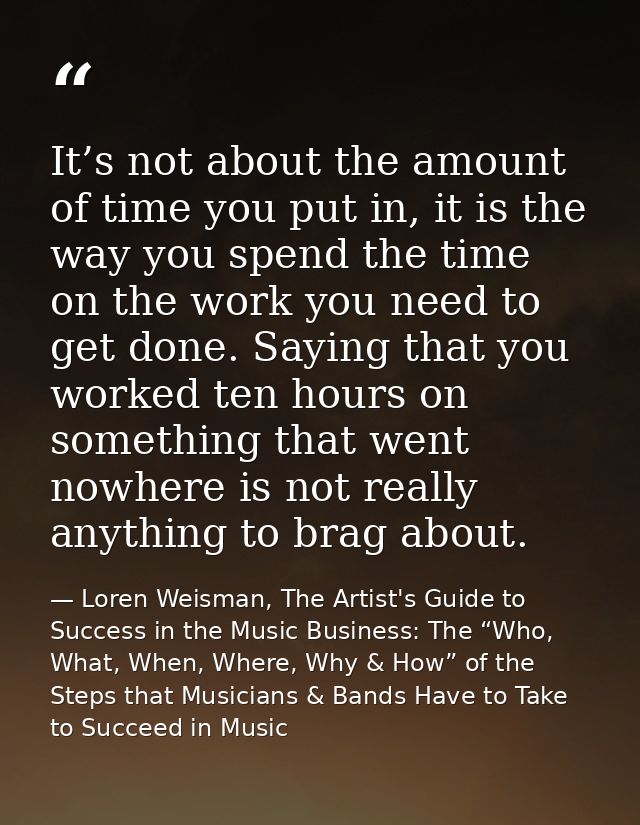 It’s not about the amount of time you put in, it is the way you spend the time on the work you need to get done. Saying  — Loren Weisman, The Artist's Guide to Success in the Music Business: The “Who, What, When, Where, Why & How” of the Steps that Musicians & Bands Have to Take to Succeed in Music