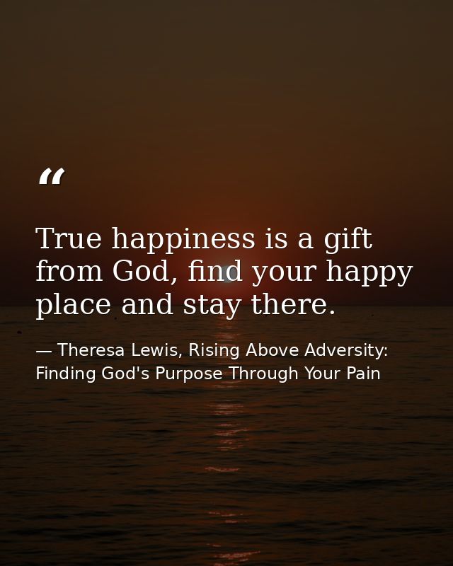 True happiness is a gift from God, find your happy place and stay there. — Theresa Lewis, Rising Above Adversity: Finding God's Purpose Through Your Pain