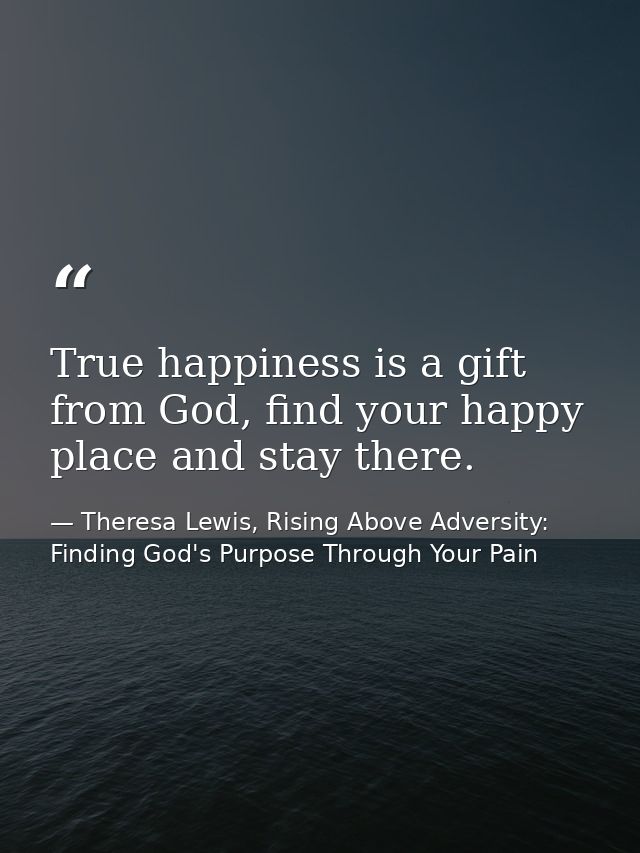 True happiness is a gift from God, find your happy place and stay there. — Theresa Lewis, Rising Above Adversity: Finding God's Purpose Through Your Pain