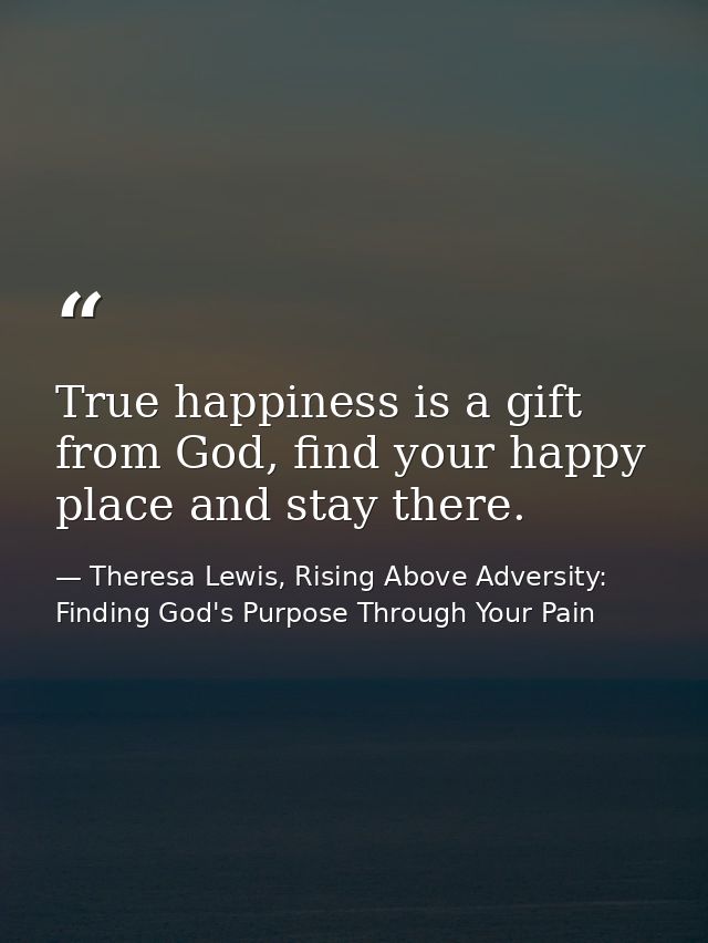 True happiness is a gift from God, find your happy place and stay there. — Theresa Lewis, Rising Above Adversity: Finding God's Purpose Through Your Pain