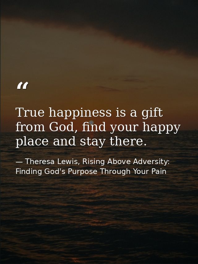 True happiness is a gift from God, find your happy place and stay there. — Theresa Lewis, Rising Above Adversity: Finding God's Purpose Through Your Pain
