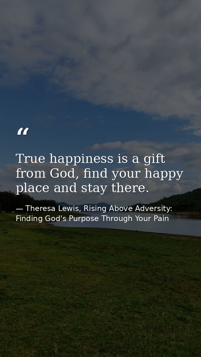 True happiness is a gift from God, find your happy place and stay there. — Theresa Lewis, Rising Above Adversity: Finding God's Purpose Through Your Pain