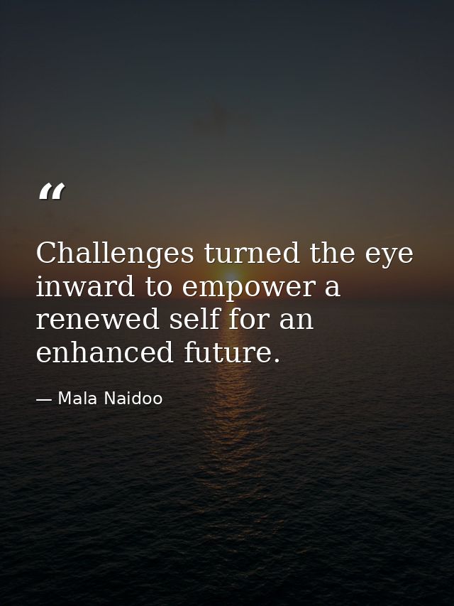 Challenges turned the eye inward to empower a renewed self for an enhanced future. — Mala Naidoo