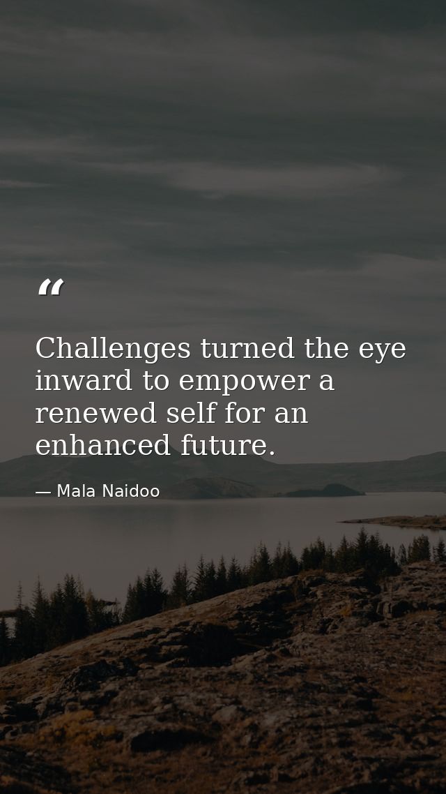 Challenges turned the eye inward to empower a renewed self for an enhanced future. — Mala Naidoo