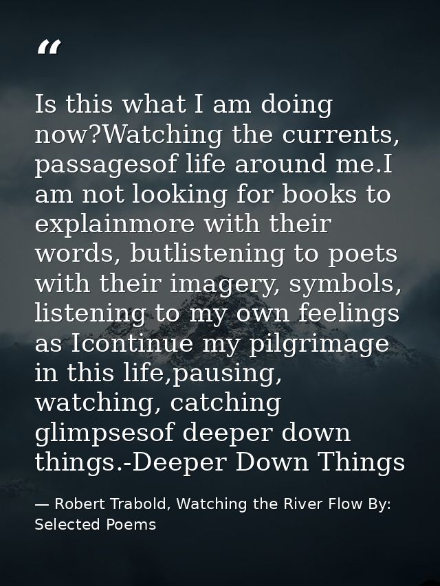 Is this what I am doing now?Watching the currents, passagesof life around me.I am not looking for books to explainmore w — Robert Trabold, Watching the River Flow By: Selected Poems