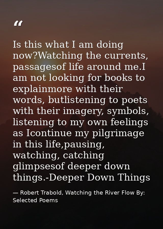 Is this what I am doing now?Watching the currents, passagesof life around me.I am not looking for books to explainmore w — Robert Trabold, Watching the River Flow By: Selected Poems