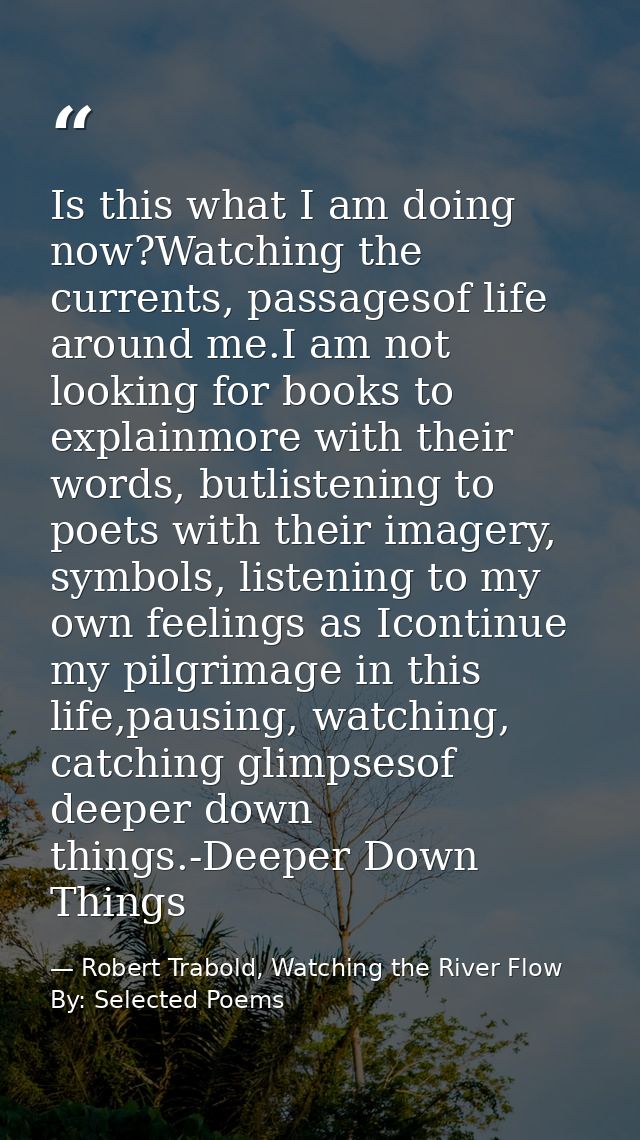 Is this what I am doing now?Watching the currents, passagesof life around me.I am not looking for books to explainmore w — Robert Trabold, Watching the River Flow By: Selected Poems