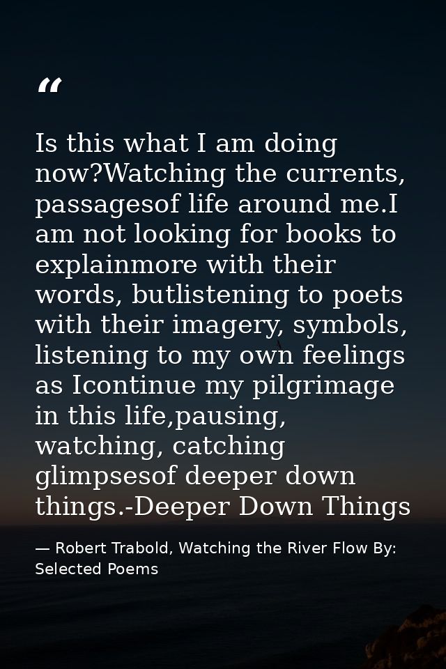 Is this what I am doing now?Watching the currents, passagesof life around me.I am not looking for books to explainmore w — Robert Trabold, Watching the River Flow By: Selected Poems