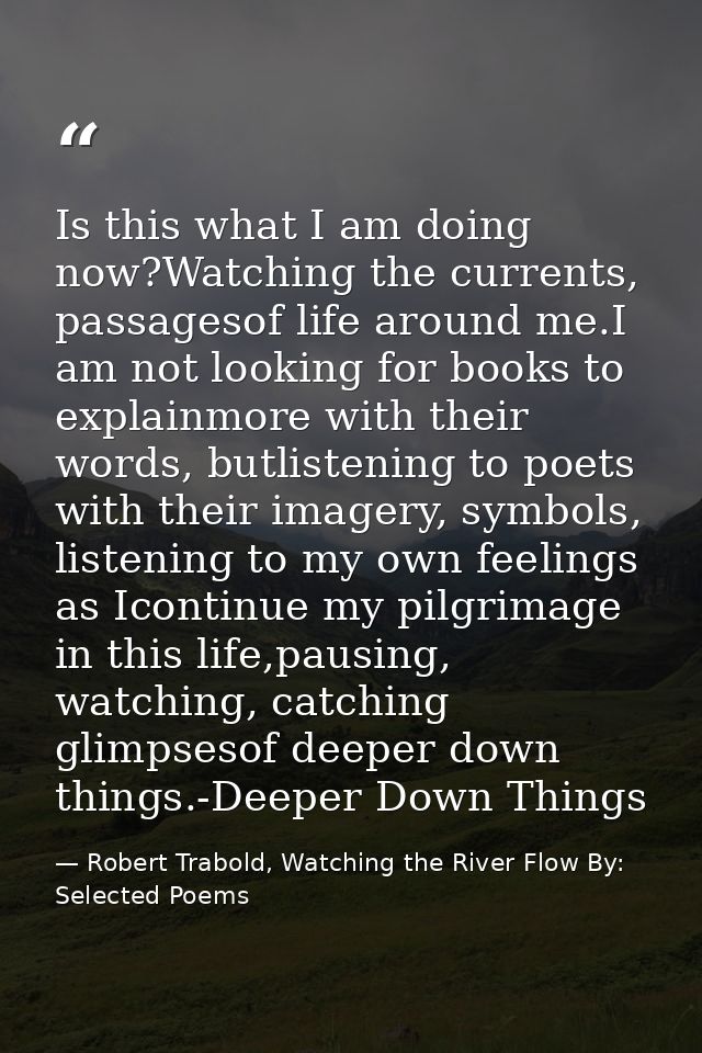 Is this what I am doing now?Watching the currents, passagesof life around me.I am not looking for books to explainmore w — Robert Trabold, Watching the River Flow By: Selected Poems