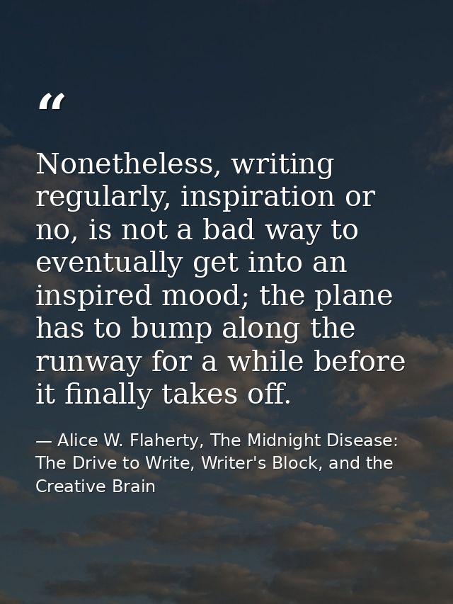 Nonetheless, writing regularly, inspiration or no, is not a bad way to eventually get into an inspired mood; the plane h — Alice W. Flaherty, The Midnight Disease: The Drive to Write, Writer's Block, and the Creative Brain